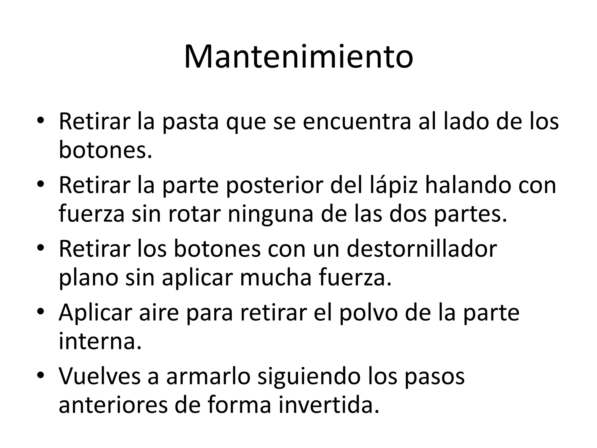 Mantenimiento
• Retirar la pasta que se encuentra al lado de los
  botones.
• Retirar la parte posterior del lápiz halando con
  fuerza sin rotar ninguna de las dos partes.
• Retirar los botones con un destornillador
  plano sin aplicar mucha fuerza.
• Aplicar aire para retirar el polvo de la parte
  interna.
• Vuelves a armarlo siguiendo los pasos
  anteriores de forma invertida.
 