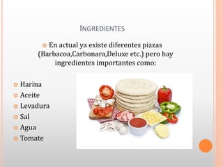 INGREDIENTES
 En actual ya existe diferentes pizzas
(Barbacoa,Carbonara,Deluxe etc.) pero hay
ingredientes importantes como:
 Harina
 Aceite
 Levadura
 Sal
 Agua
 Tomate
 