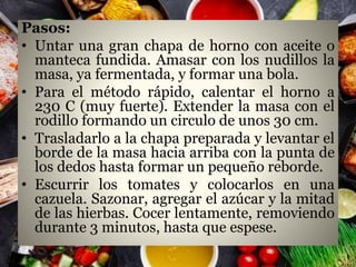 Pasos:
• Untar una gran chapa de horno con aceite o
manteca fundida. Amasar con los nudillos la
masa, ya fermentada, y formar una bola.
• Para el método rápido, calentar el horno a
230 C (muy fuerte). Extender la masa con el
rodillo formando un circulo de unos 30 cm.
• Trasladarlo a la chapa preparada y levantar el
borde de la masa hacia arriba con la punta de
los dedos hasta formar un pequeño reborde.
• Escurrir los tomates y colocarlos en una
cazuela. Sazonar, agregar el azúcar y la mitad
de las hierbas. Cocer lentamente, removiendo
durante 3 minutos, hasta que espese.
 