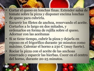• Cortar el queso en lonchas finas. Extender salsa de
tomate sobre la pizza y disponer encima lonchas
de queso para cubrirla.
• Escurrir los filetes de anchoa, reservando el aceite.
Cortarlos a lo largo en dos mitades, y
ordenarlos en forma de rejilla sobre el queso.
Adornar con las aceitunas
• Si se tiene tiempo, cubrir la pizza y dejarla en
reposo en el frigorífico durante 30 minutos como
máximo. Calentar el horno a 230 C (muy fuerte).
• Rociar la pizza con el aceite de las anchoas
reservado y esparcir las hierbas. Cocer en el centro
del horno, durante 20-25 minutos.
 