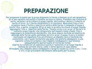 PREPARAZIONE
Per preparare la pasta per la pizza disponete la farina a fontana su di una spianatoia
(o in una capiente bacinella) e formate un buco al centro. Prendete una ciotolina di
vetro, versateci un bicchiere d'acqua tiepida, sbriciolatevi dentro il cubetto di
lievito di birra  (o il lievito disidratato) e lo zucchero. Mescolate fino a fare
sciogliere bene il tutto e inserite al centro della farina il composto d'acqua e
lievito. Ora, a parte, sciogliete 20 gr di sale in un altro bicchiere d'acqua tiepida;
aggiungete l'olio e inseriteli nella farina. Tenete vicino a voi un po’ di farina e la
restante acqua tiepida, che integrerete nell’impasto mano a mano, fino a
raggiungere la consistenza desiderata, che deve essere morbida ed elastica (a
seconda della farina usata, potrebbe servirvi un po’ d'acqua in più o in meno).
Continuate ad impastare fino ad ottenere un impasto liscio e morbido ma
consistente, con il quale formerete una palla che andrete adadagiare in una
capiente ciotola (ricordatevi che l’impasto raddoppierà il suo volume),
adeguatamente spolverizzata di farina sul fondo.
Coprite la ciotola con un canovaccio pulito e riponetela in un luogo tiepido e
lontano da correnti d’aria, come il forno spento di casa vostra.
Attendete che l‘impasto abbia raddoppiato il proprio volume (ci vorrà 1 ora - 1 ora
e 1/2 ) e poi procedete alla stesura della pasta per la pizza. 

 