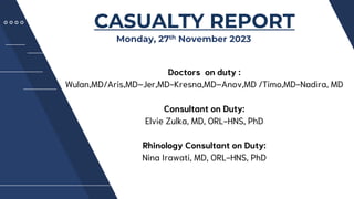 PRESENTATION
CASUALTY REPORT
Monday, 27th November 2023
Doctors on duty :
Wulan,MD/Aris,MD–Jer,MD-Kresna,MD–Anov,MD /Timo,MD-Nadira, MD
Consultant on Duty:
Elvie Zulka, MD, ORL-HNS, PhD
Rhinology Consultant on Duty:
Nina Irawati, MD, ORL-HNS, PhD
 