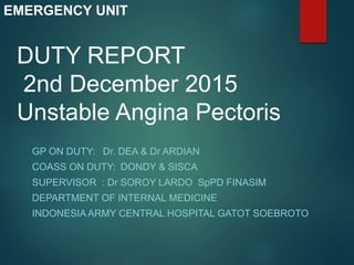 DUTY REPORT
2nd December 2015
Unstable Angina Pectoris
GP ON DUTY: Dr. DEA & Dr ARDIAN
COASS ON DUTY: DONDY & SISCA
SUPERVISOR : Dr SOROY LARDO SpPD FINASIM
DEPARTMENT OF INTERNAL MEDICINE
INDONESIA ARMY CENTRAL HOSPITAL GATOT SOEBROTO
EMERGENCY UNIT
 