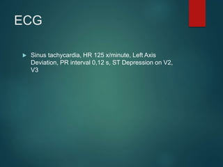 ECG
 Sinus tachycardia, HR 125 x/minute, Left Axis
Deviation, PR interval 0,12 s, ST Depression on V2,
V3
 