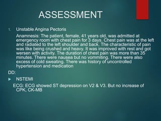 ASSESSMENT
1. Unstable Angina Pectoris
Anamnesis: The patient, female, 41 years old, was admitted at
emergency room with chest pain for 3 days. Chest pain was at the left
and radiated to the left shoulder and back. The characteristic of pain
was like being crushed and heavy. It was improved with rest and got
wersen with activity. The duration of chest pain was more than 35
minutes. There were nausea but no vommiting. There were also
excess of cold sweating. There was history of uncontrolled
hypertension and medication
DD:
 NSTEMI
ECG: ECG showed ST depression on V2 & V3. But no increase of
CPK, CK-MB
 