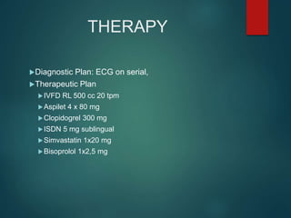 THERAPY
Diagnostic Plan: ECG on serial,
Therapeutic Plan
IVFD RL 500 cc 20 tpm
Aspilet 4 x 80 mg
Clopidogrel 300 mg
ISDN 5 mg sublingual
Simvastatin 1x20 mg
Bisoprolol 1x2,5 mg
 