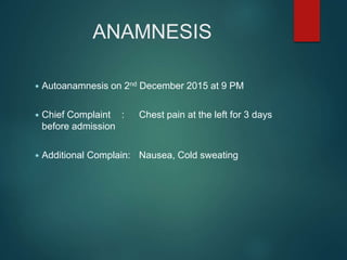 ANAMNESIS
 Autoanamnesis on 2nd December 2015 at 9 PM
 Chief Complaint : Chest pain at the left for 3 days
before admission
 Additional Complain: Nausea, Cold sweating
 