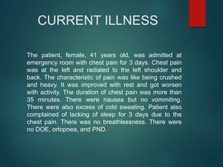 CURRENT ILLNESS
The patient, female, 41 years old, was admitted at
emergency room with chest pain for 3 days. Chest pain
was at the left and radiated to the left shoulder and
back. The characteristic of pain was like being crushed
and heavy. It was improved with rest and got worsen
with activity. The duration of chest pain was more than
35 minutes. There were nausea but no vommiting.
There were also excess of cold sweating. Patient also
complained of lacking of sleep for 3 days due to the
chest pain. There was no breathlessness. There were
no DOE, ortopnea, and PND.
 