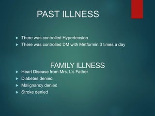 PAST ILLNESS
 There was controlled Hypertension
 There was controlled DM with Metformin 3 times a day
 Heart Disease from Mrs. L’s Father
 Diabetes denied
 Malignancy denied
 Stroke denied
FAMILY ILLNESS
 