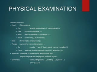 PHYSICAL EXAMINATION
General Examination
 Head : Normocephal
 Eye : anemic conjunctiva (-/-), icteric sclera (-/-)
 Ears : normotia, discharge (-)
 Nose : septum deviation (-), discharge (-)
 Mouth : oral trush (-), leukoplakia (-)
 Neck : lymph nodes enlargement (-)
 Thorax : symmetric, intercostal retraction (-)
 Cor : regular 1st and 2nd heart sound, murmur (-), gallop (-)
 Pulmo : vesicular breathing sounds, ronki (-/-), wheezing (-/-)
 Abdomen : distended (-), bowel sound within,normal limit,
timpani, hepar & lien not palpable, absence of pain
 Extremities : warm, pitting edema (-), clubbing (-), cyanosis (-)
CRT < 2 seconds
 