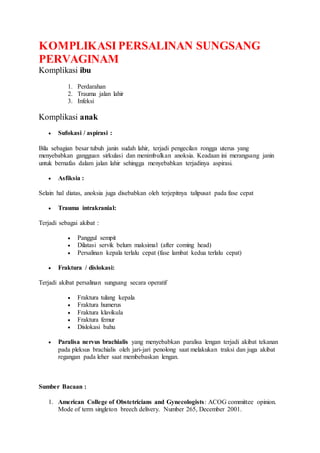 KOMPLIKASI PERSALINAN SUNGSANG
PERVAGINAM
Komplikasi ibu
1. Perdarahan
2. Trauma jalan lahir
3. Infeksi
Komplikasi anak
 Sufokasi / aspirasi :
Bila sebagian besar tubuh janin sudah lahir, terjadi pengecilan rongga uterus yang
menyebabkan gangguan sirkulasi dan menimbulkan anoksia. Keadaan ini merangsang janin
untuk bernafas dalam jalan lahir sehingga menyebabkan terjadinya aspirasi.
 Asfiksia :
Selain hal diatas, anoksia juga disebabkan oleh terjepitnya talipusat pada fase cepat
 Trauma intrakranial:
Terjadi sebagai akibat :
 Panggul sempit
 Dilatasi servik belum maksimal (after coming head)
 Persalinan kepala terlalu cepat (fase lambat kedua terlalu cepat)
 Fraktura / dislokasi:
Terjadi akibat persalinan sungsang secara operatif
 Fraktura tulang kepala
 Fraktura humerus
 Fraktura klavikula
 Fraktura femur
 Dislokasi bahu
 Paralisa nervus brachialis yang menyebabkan paralisa lengan terjadi akibat tekanan
pada pleksus brachialis oleh jari-jari penolong saat melakukan traksi dan juga akibat
regangan pada leher saat membebaskan lengan.
Sumber Bacaan :
1. American College of Obstetricians and Gynecologists: ACOG committee opinion.
Mode of term singleton breech delivery. Number 265, December 2001.
 