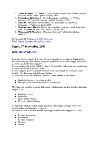 2. Alarab M, Regan C,O’Connel MP et al: Singleton vaginal breech delivery at term:
still a safe option. Obstet Gynecol 103:407, 2004
3. Cunningham FG (editorial) : Breech Presentation and Delivery in “William
Obstetrics” 22nd ed p 565 - 586, Mc GrawHill Companies, 2005
4. Jones DL : Abnormal Fetal Presentation in Fundamentals of Obstetric &
Gynaecology 7th ed Mosby, London1997.
5. Martohoesodo S, Hariadi: Distosia karena kelainan letak serta bentuk janin dalam
ILMU KEBIDANAN (ed), 3rd ed Jakarta, YBP-SP,1997
6. Myersough,PR: MunroKerr’s Operative Obstetrics,9th ed, London, Bailliere
Tindal,1977
Diposkan oleh B. Widjanarko di 05:02 0 komentar
Label: Distosia, Persalinan Operatif Per vaginam
Senin, 07 September 2009
KEHAMILAN KEMBAR
Kehamilan kembar terjadi bila 2 atau lebih ovum mengalami pembuahan ( dizygotic) atau
bila satu ovum yang sudah dibuahi mengalami pembelahan terlalu dini sehingga membentuk
2 embrio yang identik (monozygotic).
Kembar monozygotik terjadi pada 2.3 – 4 per 1000 kehamilan pada semua jenis suku bangsa,
30% dari semua jenis kehamilan kembar.
Kembar dizygotic (fraternal) adalah dua buah ovum yang mengalami pembuahan secara
terpisah, 70% dari semua jenis kehamilan kembar.
15 tahun terakhir ini angka kejadian kehamilan kembar meningkat oleh karena :
 Pemakaian luas dari obat induksi ovulasi
 Penerapan ART (assisted reproductive technology)
Morbiditas dan mortalitas maternal lebih tinggi pada kehamilan kembar dibanding kehamilan
tunggal akibat :
 Persalinan preterm
 Perdarahan
 Infeksi traktus urinarius
 Hipertensi dalam kehamilan
2/3 kehamilan kembar berakhir dengan persalinan janin tunggal (sebagian embrio lain
berakhir dalam usia kehamilan 10 minggu)
Mortalitas perinatal kehamilan kembar lebih tinggi dari kehamilan tunggal oleh karena :
 Kelainan kromosome
 Prematuritas
 Kelainan kongenital
 Hipoksia
 Trauma
 