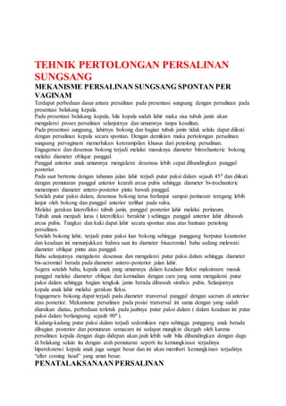TEHNIK PERTOLONGAN PERSALINAN
SUNGSANG
MEKANISME PERSALINAN SUNGSANG SPONTAN PER
VAGINAM
Terdapat perbedaan dasar antara persalinan pada presentasi sungsang dengan persalinan pada
presentasi belakang kepala.
Pada presentasi belakang kepala, bila kepala sudah lahir maka sisa tubuh janin akan
mengalami proses persalinan selanjutnya dan umumnya tanpa kesulitan.
Pada presentasi sungsang, lahirnya bokong dan bagian tubuh janin tidak selalu dapat diikuti
dengan persalinan kepala secara spontan. Dengan demikian maka pertolongan persalinan
sungsang pervaginam memerlukan keterampilan khusus dari penolong persalinan.
Engagemen dan desensus bokong terjadi melalui masuknya diameter bitrochanteric bokong
melalui diameter oblique panggul.
Panggul anterior anak umumnya mengalami desensus lebih cepat dibandingkan panggul
posterior.
Pada saat bertemu dengan tahanan jalan lahir terjadi putar paksi dalam sejauh 450 dan diikuti
dengan pemutaran panggul anterior kearah arcus pubis sehingga diameter bi-trochanteric
menempati diameter antero-posterior pintu bawah panggul.
Setelah putar paksi dalam, desensus bokong terus berlanjut sampai perineum teregang lebih
lanjut oleh bokong dan panggul anterior terlihat pada vulva.
Melalui gerakan laterofleksi tubuh janin, panggul posterior lahir melalui perineum.
Tubuh anak menjadi lurus ( laterofleksi berakhir ) sehingga panggul anterior lahir dibawah
arcus pubis. Tungkai dan kaki dapat lahir secara spontan atau atas bantuan penolong
persalinan.
Setelah bokong lahir, terjadi putar paksi luar bokong sehingga punggung berputar keanterior
dan keadaan ini menunjukkan bahwa saat itu diameter bisacromial bahu sedang melewati
diameter oblique pintu atas panggul.
Bahu selanjutnya mengalami desensus dan mengalami putar paksi dalam sehingga diameter
bis-acromial berada pada diameter antero-posterior jalan lahir.
Segera setelah bahu, kepala anak yang umumnya dalam keadaan fleksi maksimum masuk
panggul melalui diameter oblique dan kemudian dengan cara yang sama mengalami putar
paksi dalam sehingga bagian tengkuk janin berada dibawah simfisis pubis. Selanjutnya
kepala anak lahir melalui gerakan fleksi.
Engagemen bokong dapat terjadi pada diameter tranversal panggul dengan sacrum di anterior
atau posterior. Mekanisme persalinan pada posisi tranversal ini sama dengan yang sudah
diuraikan diatas, perbedaan terletak pada jauhnya putar paksi dalam ( dalam keadaan ini putar
paksi dalam berlangsung sejauh 900 ).
Kadang-kadang putar paksi dalam terjadi sedemikian rupa sehingga punggung anak berada
dibagian posterior dan pemutaran semacam ini sedapat mungkin dicegah oleh karena
persalinan kepala dengan dagu didepan akan jauh lebih sulit bila dibandingkan dengan dagu
di belakang selain itu dengan arah pemutaran seperti itu kemungkinan terjadinya
hiperekstensi kepala anak juga sangat besar dan ini akan memberi kemungkinan terjadinya
“after coming head” yang amat besar.
PENATALAKSANAANPERSALINAN
 