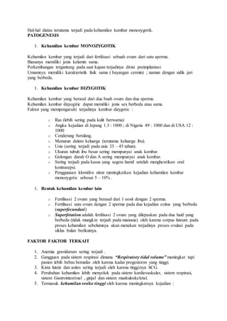 Hal-hal diatas terutama terjadi pada kehamilan kembar monozygotik.
PATOGENESIS
1. Kehamilan kembar MONOZYGOTIK
Kehamilan kembar yang terjadi dari fertilisasi sebuah ovum dari satu sperma.
Biasanya memiliki jenis kelamin sama.
Perkembangan tergantung pada saat kapan terjadinya divisi preimplantasi
Umumnya memiliki karakteristik fisik sama ( bayangan cermin) ; namun dengan sidik jari
yang berbeda.
1. Kehamilan kembar DIZYGOTIK
Kehamilan kembar yang berasal dari dua buah ovum dan dua sperma.
Kehamilan kembar dizyogitic dapat memiliki jenis sex berbeda atau sama.
Faktor yang mempengaruhi terjadinya kembar dizygotic :
o Ras (lebih sering pada kulit berwarna)
o Angka kejadian di Jepang 1.3 : 1000 ; di Nigeria 49 : 1000 dan di USA 12 :
1000
o Cenderung berulang.
o Menurun dalam keluarga (terutama keluarga ibu).
o Usia (sering terjadi pada usia 35 – 45 tahun).
o Ukuran tubuh ibu besar sering mempunyai anak kembar.
o Golongan darah O dan A sering mempunyai anak kembar.
o Sering terjadi pada kasus yang segera hamil setelah menghentikan oral
kontrasepsi.
o Penggunaan klomifen sitrat meningkatkan kejadian kehamilan kembar
monozygotic sebesar 5 – 10% .
1. Bentuk kehamilan kembar lain
o Fertilisasi 2 ovum yang berasal dari 1 oosit dengan 2 sperma.
o Fertilisasi satu ovum dengan 2 sperma pada dua kejadian coitus yang berbeda
(superfecundasi)
o Superfetation adalah fertilisasi 2 ovum yang dilepaskan pada dua haid yang
berbeda (tidak mungkin terjadi pada manusia) oleh karena corpus luteum pada
proses kehamilan sebelumnya akan menekan terjadinya proses ovulasi pada
siklus bulan berikutnya.
FAKTOR FAKTOR TERKAIT
1. Anemia gravidarum sering terjadi .
2. Gangguan pada sistem respirasi dimana “Respiratory tidal volume” meningkat tapi
pasien lebih bebas bernafas oleh karena kadar progesteron yang tinggi.
3. Kista lutein dan asites sering terjadi oleh karena tingginya hCG.
4. Perubahan kehamilan lebih menyolok pada sistem kardiovaskular, sistem respirasi,
sistem Gastrointestinal , ginjal dan sistem muskuloskeletal.
5. Termasuk kehamilan resiko tinggi oleh karena meningkatnya kejadian :
 