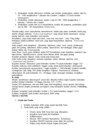 2. Pembelahan setelah diferensiasi trofoblas tapi sebelum pembentukan amnion (hari ke
IV – VIII) menghasilkan 1 plasenta dan 2 amnion ( meliputi 2/3 kasus kembar
monozygotic)
3. Pembelahan setelah diferensiasi amnion ( hari ke VIII – XIII) menghasilkan 1
plasenta, 1 chorion dan 1 amnion
4. Pembelahan setelah hari ke 15 menyebabkan kembar tak sempurna, pembelahan pada
hari ke XIII – XV menyebabkan kembar siam.
Masalah paling serius pada plasenta monochorionic adalah jalur pintas pembuluh darah yang
disebut sebagai sindroma “twin to twin tranfusion” yang terjadi akibat anastomosis masing-
masing individu sejak kehamilan awal mereka.
Komunikasi yang terjadi dapat ateri-arteri, vena-vena atau arteri – vena. Yang paling
berbahaya adalah kombinasi arteri-vena yang dapat menyebabkan sindroma “twin to twin
tranfusion”
Janin resipien akan mengalami : edematous, hipertensi, asites, ‘kern’ icterus, pembesaran
ginjal dan jantung, hidramnion akibat poliuria, hipervolemia dan meninggal akibat gagal
jantung dalam usia 24 jam pertama.
Janin donor : kecil, pucat, dehidrasi akibat PJT-Pertumbuhan janin terhambat, malnutrisi dan
hipovolemia, oligohidramnion, anemia berat, hidrops fetalis dan gagal jantung.
Kejadian prolapsus talipusat sering terjadi pada kedua janin.
Janin kedua sering mengalami ancaman terjadinya solusio plasenta, hipoksia, serta
“constriction ring dystocia”.
Kejadian insersio vilamentosa pada kehamilan kembar 7% (pada kehamilan tunggal 1%)
Kejadian sindroma arteri umbilikalis tunggal sering terjadi pada kehamilan monozygotik.
Kembar monochorionic-monoamniotic ( angka kejadian 1 : 100 kehamilan kembar) memiliki
kemungkinan lahir hidup 50% akibat komplikasi talipusat. Pada kasus ini sebaiknya
direncanakan SC pada kehamilan 32 – 34 minggu untuk mencegah terjadinya komplikasi
pada talipusat.
B. Janin
Melalui pemeriksaan ultrasonografi secara dini, diketahui bahwa angka kejadian kehamilan
kembar sebelum kehamilan 12 minggu kira-kira 3.29 – 5.39%.
Namun 20% diantaranya satu atau lebih janin akan menghilang secara spontan dan kadang-
kadang disertai dengan perdarahan pervaginam yang merupakan kjadian abortus (“vanishing
twin”).
Kelainan kongenital pada kehamilan kembar ± 2% ( pada kehamilan tunggal ± 1%)
Kelainan kongenital pada kembar monozygotic lebih sering.
GEJALA KLINIK
1. Gejala dan Tanda
1. Keluhan kehamilan lebih sering terjadi dan lebih berat.
2. Tanda-tanda yang sering terlihat :
 Ukuran uterus lebih besar dari yang diharapkan.
 Kenaikan berat badan ibu berlebihan.
 Polihidramnion.
 Riwayat ART (Assisted Reproductive Technology)
 Kenaikan MSAFP (maternal serum alpha feto protein)
 Palpasi yang meraba banyak bagian kecil janin.
 
