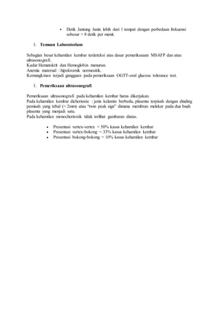  Detik Jantung Janin lebih dari 1 tempat dengan perbedaan frekuensi
sebesar > 8 detik per menit.
1. Temuan Laboratorium
Sebagian besar kehamilan kembar terdeteksi atas dasar pemeriksaaan MSAFP dan atau
ultrasonografi.
Kadar Hematokrit dan Hemoglobin menurun.
Anemia maternal : hipokromik normositik.
Kemungkinan terjadi gangguan pada pemeriksaan OGTT-oral glucosa tolerance test.
1. Pemeriksaan ultrasonografi
Pemeriksaan ultrasonografi pada kehamilan kembar harus dikerjakan.
Pada kehamilan kembar dichorionic : jenis kelamin berbeda, plasenta terpisah dengan dinding
pemisah yang tebal (> 2mm) atau “twin peak sign” dimana membran melekat pada dua buah
plasenta yang menjadi satu.
Pada kehamilan monochorionik tidak terlihat gambaran diatas.
 Presentasi vertex-vertex = 50% kasus kehamilan kembar
 Presentasi vertex-bokong = 33% kasus kehamilan kembar
 Presentasi bokong-bokong = 10% kasus kehamilan kembar
 