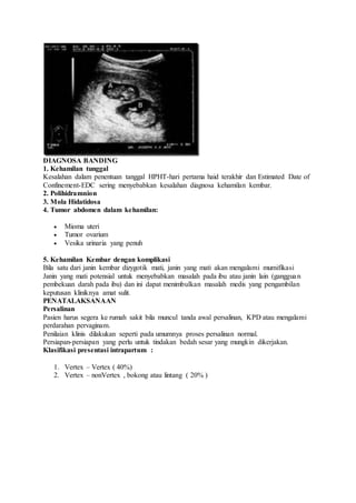 DIAGNOSA BANDING
1. Kehamilan tunggal
Kesalahan dalam penentuan tanggal HPHT-hari pertama haid terakhir dan Estimated Date of
Confinement-EDC sering menyebabkan kesalahan diagnosa kehamilan kembar.
2. Polihidramnion
3. Mola Hidatidosa
4. Tumor abdomen dalam kehamilan:
 Mioma uteri
 Tumor ovarium
 Vesika urinaria yang penuh
5. Kehamilan Kembar dengan komplikasi
Bila satu dari janin kembar dizygotik mati, janin yang mati akan mengalami mumifikasi
Janin yang mati potensial untuk menyebabkan masalah pada ibu atau janin lain (gangguan
pembekuan darah pada ibu) dan ini dapat menimbulkan masalah medis yang pengambilan
keputusan kliniknya amat sulit.
PENATALAKSANAAN
Persalinan
Pasien harus segera ke rumah sakit bila muncul tanda awal persalinan, KPD atau mengalami
perdarahan pervaginam.
Penilaian klinis dilakukan seperti pada umumnya proses persalinan normal.
Persiapan-persiapan yang perlu untuk tindakan bedah sesar yang mungkin dikerjakan.
Klasifikasi presentasi intrapartum :
1. Vertex – Vertex ( 40%)
2. Vertex – nonVertex , bokong atau lintang ( 20% )
 