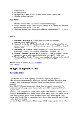  Polihidramnion
 Persalinan preterm
 Persalinan macet akibat interlocking atau collision bagian terendah janin
 Mortalitas perinatal meningkat
PROGNOSIS
 Mortalitas maternal tidak jauh berbeda dengan kehamilan tunggal.
 Riwayat persalinan dengan kembar dizygotic meningkatkan kemungkinan persalinan
kembar berikutnya sebesar 10 kali lipat.
 Morbiditas neonatus turun bila persalinan dilakukan pada kehamilan 37 – 38 minggu.
Rujukan
1. Berghella V, Kaufmann M: Natural history of twin to twin tranfusion
syndrome.eproud Med 46:480,2001
2. Cauckwell S, Murphy DJ: The effect of mode of delivery and gestational age on
neonatal outcome of the non-cephalic-presenting second twin. Am J Obstet Gynecol
187:1356,2002
3. DeCherney AH. Nathan L : Multiple Pregnancy in Current Obstetrics and
Gynecologic Diagnosis and Treatment , McGraw Hill Companies, 2003
4. Demaria F, Goffinet F, Kayem G,et al: Monoamniotic twin pregnancies : Antenatal
management and perinatal result of 19 consecutive cases. BJOG 111:22, 2004
5. Victoria A, Mora G, Arias F:Perinatal outcome, placental pathology and severity of
discordance in monochorionic twins. Obstet Gynecol 97:310, 2001
Diposkan oleh B. Widjanarko di 16:35 0 komentar
Label: Distosia
Minggu, 06 September 2009
DISTOSIA BAHU
Angka kejadian distosia bahu tergantung pada kriteria diagnosa yang digunakan.
Salah satu kriteria diagnosa distosia bahu adalah bila dalam persalinan pervaginam untuk
melahirkan bahu harus dilakukan maneuver khusus seperti traksi curam bawah dan
episiotomi.
Gross dkk (1987) Dengan menggunakan kriteria diatas menyatakan bahwa dari 0.9%
kejadian distosia bahu yang tercatat direkam medis, hanya 0.2% yang memenuhi kriteria
diagnosa diatas.
Spong dkk (1995) menggunakan sebuah kriteria objektif untuk menentukan adanya distosia
bahu yaitu interval waktu antara lahirnya kepala dengan seluruh tubuh. Nilai normal interval
waktu antara persalinan kepala dengan persalinan seluruh tubuh adalah 24 detik , pada
distosia bahu 79 detik. Mereka mengusulkan bahwa distosia bahu adalah bila interval waktu
tersebut lebih dari 60 detik.
American College of Obstetrician and Gynecologist (2002) : angka kejadian distosia bahu
 