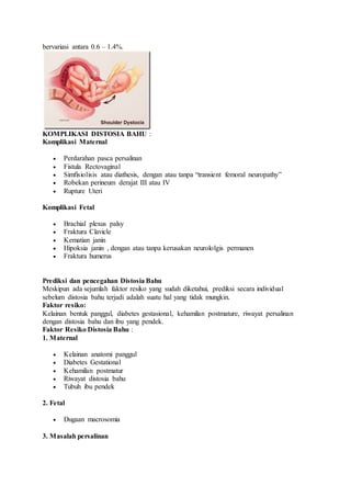 bervariasi antara 0.6 – 1.4%.
KOMPLIKASI DISTOSIA BAHU :
Komplikasi Maternal
 Perdarahan pasca persalinan
 Fistula Rectovaginal
 Simfisiolisis atau diathesis, dengan atau tanpa “transient femoral neuropathy”
 Robekan perineum derajat III atau IV
 Rupture Uteri
Komplikasi Fetal
 Brachial plexus palsy
 Fraktura Clavicle
 Kematian janin
 Hipoksia janin , dengan atau tanpa kerusakan neurololgis permanen
 Fraktura humerus
Prediksi dan pencegahan Distosia Bahu
Meskipun ada sejumlah faktor resiko yang sudah diketahui, prediksi secara individual
sebelum distosia bahu terjadi adalah suatu hal yang tidak mungkin.
Faktor resiko:
Kelainan bentuk panggul, diabetes gestasional, kehamilan postmature, riwayat persalinan
dengan distosia bahu dan ibu yang pendek.
Faktor Resiko Distosia Bahu :
1. Maternal
 Kelainan anatomi panggul
 Diabetes Gestational
 Kehamilan postmatur
 Riwayat distosia bahu
 Tubuh ibu pendek
2. Fetal
 Dugaan macrosomia
3. Masalah persalinan
 