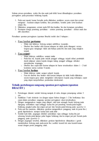 Selama proses persalinan, resiko ibu dan anak jauh lebih besar dibandingkan persalinan
pervaginam pada presentasi belakang kepala.
1. Pada saat masuk kamar bersalin perlu dilakukan penilaian secara cepat dan cermat
mengenai : keadaan selaput ketuban, fase persalinan, kondisi janin serta keadaan
umum ibu.
2. Dilakukan pengamatan cermat pada DJJ dan kualitas his dan kemajuan persalinan.
3. Persiapan tenaga penolong persalinan – asisten penolong persalinan - dokter anak dan
ahli anaesthesi.
Persalinan spontan pervaginam (spontan Bracht) terdiri dari 3 tahapan :
1. Fase lambat pertama:
o Mulai dari lahirnya bokong sampai umbilikus (scapula).
o Disebut fase lambat oleh karena tahapan ini tidak perlu ditangani secara
tergesa-gesa mengingat tidak ada bahaya pada ibu dan anak yang mungkin
terjadi.
2. Fase cepat:
o Mulai lahirnya umbilikus sampai mulut.
o Pada fase ini, kepala janin masuk panggul sehingga terjadi oklusi pembuluh
darah talipusat antara kepala dengan tulang panggul sehingga sirkulasi
uteroplasenta terganggu.
o Disebut fase cepat oleh karena tahapan ini harus terselesaikan dalam 1 – 2 kali
kontraksi uterus (sekitar 8 menit).
3. Fase lambat kedua:
o Mulai lahirnya mulut sampai seluruh kepala.
o Fase ini disebut fase lambat oleh karena tahapan ini tidak boleh dilakukan
secara tergesa-gesa untuk menghidari dekompresi kepala yang terlampau cepat
yang dapat menyebabkan perdarahan intrakranial.
Tehnik pertolongan sungsang spontan pervaginam (spontan
BRACHT )
1. Pertolongan dimulai setelah bokong nampak di vulva dengan penampang sekitar 5
cm.
2. Suntikkan 5 unit oksitosin i.m dengan tujuan bahwa dengan 1–2 his berikutnya fase
cepat dalam persalinan sungsang spontan pervaginam akan terselesaikan.
3. Dengan menggunakan tangan yang dilapisi oleh kain setengah basah, bokong janin
dipegang sedemikian rupa sehingga kedua ibu jari penolong berada pada bagian
belakang pangkal paha dan empat jari-jari lain berada pada bokong janin (gambar 1)
4. Pada saat ibu meneran, dilakukan gerakan mengarahkan punggung anak ke perut ibu (
gerak hiperlordosis )sampai kedua kaki anak lahir .
5. Setelah kaki lahir, pegangan dirubah sedemikian rupa sehingga kedua ibu jari
sekarang berada pada lipatan paha bagian belakang dan ke empat jari-jari berada pada
pinggang janin (gambar 2)
6. Dengan pegangan tersebut, dilakukan gerakan hiperlordosis dilanjutkan ( gerak
mendekatkan bokong anak pada perut ibu ) sedikit kearah kiri atau kearah kanan
sesuai dengan posisi punggung anak.
 