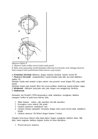 Maneuver Rubin II
A. Diameter bahu terlihat antara kedua tanda panah
B. Bahu anak yang paling mudah dijangkau didorong kearah dada anak sehingga diameter
bahu mengecil dan membebaskan bahu anterior yang terjepit
6. Pematahan klavikula dilakukan dengan menekan klavikula anterior kearah SP.
7. Maneuver Zavanelli : mengembalikan kepala kedalam jalan lahir dan anak dilahirkan
melalui SC.
Memutar kepala anak menjadi occiput anterior atau posterior sesuai dengan PPL yang sudah
terjadi.
Membuat kepala anak menjadi fleksi dan secara perlahan mendorong kepala kedalam vagina.
8. Kleidotomi : dilakukan pada janin mati yaitu dengan cara menggunting klavikula.
9. Simfisiotomi.
Hernandez dan Wendell (1990) menyarankan untuk melakukan serangkaian tindakan
emergensi berikut ini pada kasus distosia bahu
1. Minta bantuan – asisten , ahli anaesthesi dan ahli anaesthesi.
2. Kosongkan vesica urinaria bila penuh.
3. Lakukan episiotomi mediolateral luas.
4. Lakukan tekanan suprapubic bersamaan dengan traksi curam bawah untuk melahirkan
kepala.
5. Lakukan maneuver Mc Robert dengan bantuan 2 asisten.
Sebagian besar kasus distosia bahu dapat diatasi dengan serangkaian tindakan diatas. Bila
tidak, maka rangkaian tindakan lanjutan berikut ini harus dikerjakan :
1. Wood corkscrew maneuver
 