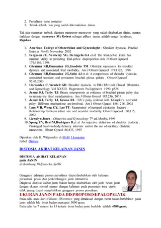 2. Persalinan bahu posterior
3. Tehnik-tehnik lain yang sudah dikemukakan diatas.
Tak ada maneuver terbaik diantara maneuver-maneuver yang sudah disebutkan diatas, namun
tindakan dengan maneuver Mc Robert sebagai pilihan utama adalah sangat beralasan.
Rujukan
1. American College of Obstetrician and Gynecologist : Shoulder dystocia. Practice
Bulettin No 40, November 2002
2. Ferguson JE, Newberry YG, DeAngelis GA et al: The fetal-pelvic index has
minimal utility in predicting fetal-pelvic disproportion.Am J Obstet Gynecol
179;1186, 1998
3. Gherman RB,Ouzounian JG,Goodwin TM: Obstetric maneuvers for shoulder
dystocia and associated fetal morbidity. Am J Obstet Gynecol 178:1126, 1998
4. Gherman RB,Ouzounian JG,Satin AJ et al: A comparisson of shoulder dystocia-
associated transient and permanent brachial plexus palsies . Obstet Gynecol
95:43,2003
5. Hernandez C, Wendell GD: Shoulder dystocia. In Pitki RM (ed) Clinical Obstetrics
and Gynecology Vol XXXIII. Hagerstown Pa,Lippincott 1990, p526
6. Jennet RJ, Tarby TJ: Disuse osteoporosis as evidence of brachial plexus palsy due
to intrauterine fetal maladaptation. Am J Obstet Gyncol 185:236, 2001
7. Jennet RJ, Tarby TJ, Krauss RL : Erb’s palsy contrast with Klumpke’s and total
palsy: Different mechanisme are involved. Am J Obstet Gyncol 186:1216, 2002
8. Lam MH, Wong GY, Lao TT: Reappraisal of neonatal clavicular fracture :
Relationship between infant size and neonatal morbidity Obstet Gynecol 100:115,
2002
9. Llewelyn-Jones : Obstetrics and Gynecology 7th ed. Mosby, 1999
10. Spong CY, Beal M,Rodrigues D,et al: An onjective definition of shoulder dystocia :
Prolonged head-to-body delivery intervals and/or the use of ancillary obstetric
maneuvers. Obstet Gyncol 86;433, 1995
Diposkan oleh B. Widjanarko di 08:40 3 komentar
Label: Distosia
DISTOSIA AKIBAT KELAINAN JANIN
DISTOSIA AKIBAT KELAINAN
pada JANIN
dr.Bambang Widjanarko, SpOG
Gangguan jalannya proses persalinan dapat disebabkan oleh kelainan
presentasi, posisi dan perkembangan janin intrauterin.
Diagnosa distosia akibat janin bukan hanya disebabkan oleh janin besar, janin
dengan ukuran normal namun dengan kelainan pada presentasi intra uterin
tidak jarang dapat menyebabkan gangguan proses persalinan.
UKURAN JANIN PADA DISPROPOSISEPALOPELVIK
Pada edisi awal dari Williams Obstetrics, yang dimaksud dengan berat badan berlebihan pada
janin adalah bila berat badan mencapai 5000 gram.
Pada edisi ke 7 sampai ke 13 kriteria berat badan janin berlebih adalah 4500 gram.
 