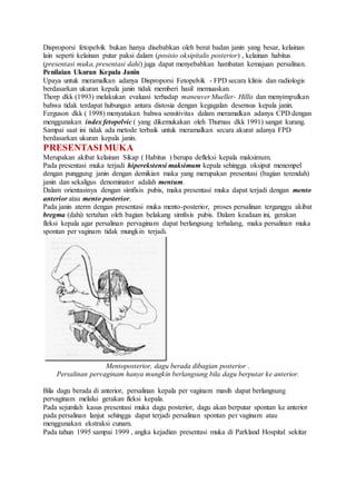 Disproporsi fetopelvik bukan hanya disebabkan oleh berat badan janin yang besar, kelainan
lain seperti kelainan putar paksi dalam (posisio oksipitalis posterior) , kelainan habitus
(presentasi muka, presentasi dahi) juga dapat menyebabkan hambatan kemajuan persalinan.
Penilaian Ukuran Kepala Janin
Upaya untuk meramalkan adanya Disproporsi Fetopelvik - FPD secara klinis dan radiologis
berdasarkan ukuran kepala janin tidak memberi hasil memuaskan.
Thorp dkk (1993) melakukan evaluasi terhadap maneuver Mueller- Hillis dan menyimpulkan
bahwa tidak terdapat hubungan antara distosia dengan kegagalan desensus kepala janin.
Ferguson dkk ( 1998) menyatakan bahwa sensitivitas dalam meramalkan adanya CPD dengan
menggunakan index fetopelvic ( yang dikemukakan oleh Thurnau dkk 1991) sangat kurang.
Sampai saat ini tidak ada metode terbaik untuk meramalkan secara akurat adanya FPD
berdasarkan ukuran kepala janin.
PRESENTASIMUKA
Merupakan akibat kelainan Sikap ( Habitus ) berupa defleksi kepala maksimum.
Pada presentasi muka terjadi hiperekstensi maksimum kepala sehingga oksiput menempel
dengan punggung janin dengan demikian maka yang merupakan presentasi (bagian terendah)
janin dan sekaligus denominator adalah mentum.
Dalam orientasinya dengan simfisis pubis, maka presentasi muka dapat terjadi dengan mento
anterior atau mento posterior.
Pada janin aterm dengan presentasi muka mento-posterior, proses persalinan terganggu akibat
bregma (dahi) tertahan oleh bagian belakang simfisis pubis. Dalam keadaan ini, gerakan
fleksi kepala agar persalinan pervaginam dapat berlangsung terhalang, maka persalinan muka
spontan per vaginam tidak mungkin terjadi.
Mentoposterior, dagu berada dibagian posterior .
Persalinan pervaginam hanya mungkin berlangsung bila dagu berputar ke anterior.
Bila dagu berada di anterior, persalinan kepala per vaginam masih dapat berlangsung
pervaginam melalui gerakan fleksi kepala.
Pada sejumlah kasus presentasi muka dagu posterior, dagu akan berputar spontan ke anterior
pada persalinan lanjut sehingga dapat terjadi persalinan spontan per vaginam atau
menggunakan ekstraksi cunam.
Pada tahun 1995 sampai 1999 , angka kejadian presentasi muka di Parkland Hospital sekitar
 