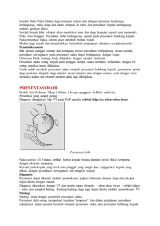 Setelah Putar Paksi Dalam dagu kedepan selesai dan tahapan desensus berikutnya
berlangsung, maka dagu dan mulut nampak di vulva dan persalinan kepala berlangsung
melalui gerakan fleksi.
Setelah kepala lahir, oksiput akan mendekati anus dan dagu berputar seperti saat memasuki
Pintu Atas Panggul. Persalinan bahu berlangsung seperti pada presentasi belakang kepala.
Pada presentasi muka, edema akan merubah bentuk wajah
Molase juga terjadi dan menyebabkan bertambah panjangnya diameter occipitomentalis
Penatalaksanaan:
Bila ukuran panggul normal dan kemajuan proses persalinan berlangsung secara normal,
persalinan pervaginam pada presentasi muka dapat berlangsung dengan wajar.
Observasi Detik Jantung Janin dilakukan dengan monitor eksternal.
Presentasi muka sering terjadi pada panggul sempit, maka terminasi kehamilan dengan SC
sering terpaksa harus dilakukan.
Usaha untuk merubah presentasi muka menjadi presentasi belakang kepala , pemutaran posisi
dagu posterior menjadi dagu anterior secara manual atau dengan cunam, serta dengan versi
ekstraksi dalam era obstetri modern tidak lagi dikerjakan.
PRESENTASIDAHI
Bentuk dari Kelainan Sikap ( habitus ) berupa gangguan defleksi moderate.
Presentasi yang sangat jarang.
Diagnosa ditegakkan bila VT pada PAP meraba orbital ridge dan ubun-ubun besar.
Presentasi dahi
Pada gambar 20.5 diatas, terlihat bahwa kepala berada diantara posisi fleksi sempurna
dengan ekstensi sempurna.
Kecuali pada kepala yang kecil atau panggul yang sangat luas, engagemen kepala yang
diikuti dengan persalinam pervaginam tak mungkin terjadi.
Diagnosis
Presentasi dapat dikenali melalui pemeriksaan palpasi abdomen dimana dagu dan oksiput
dapat diraba dengan mudah.
Diagnosa dipastikan dengan VT dan teraba sutura frontalis – ubun-ubun besar – orbital ridges
– mata atau pangkal hidung. Kadang-kadang dagu juga dapat diraba melalui pemeriksaan VT.
Etiologi
Etiologi sama dengan penyebab presentasi muka.
Presentasi dahi sering merupakan keadaan “temporer” dan dalam perjalanan persalinan
selanjutnya dapat spontan berubah menjadi presentasi muka atau presentasi belakang kepala.
 
