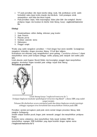  VT pada persalinan dini dapat meraba tulang rusuk, bila pembukaan servik sudah
bertambah maka dapat teraba skapula dan klavikula. Arah penutupan aksila
menunjukkan arah bahu dan lokasi kepala.
 Pada persalinan lanjut, bahu terperangkap dalam jalan lahir dan seringkali disertai
prolapsus lengan dan keadaan ini disebut letak lintang kasep - neglected transverse
lie.
Etiologi
1. Grandemultipara akibat dinding abdomen yang kendor
2. Janin Preterm
3. Plasenta previa
4. Kelainan anatomis uterus
5. Hidramnion
6. Panggul sempit
Wanita yang sudah mengalami persalinan > 4 kali dengan bayi aterm memiliki kemungkinan
mengalami kehamilan dengan presentasi lintang 10 kali lipat nulipara.
Kekendoran otot abdomen yang mengakibatkan perut gantung (“pendulous abdomen”) dapat
menyebabkan uterus jatuh kedepan sehingga sumbu panjang janin menjauh dari sumbu jalan
lahir.
Letak plasenta pada Segmen Bawah Rahim dan kesempitan panggul dapat menyebabkan
gangguan akomodasi bagian terendah janin sehinga terjadi letak lintang.
Mekanisme persalinan
Letak lintang kasep (“neglected transverse lie”)
Terdapat lingkaran muskular (pathological retraction ring-Bandl” ) diatas SBR yang sudah
sangat menipis.
Tekanan His disebarkan secara sentripetal pada dan diatas lingkaran retraksi patologis
sehingga regangan terus bertambah dan menyebabkan robekan pada SBR.
Persalinan spontan pervaginam pada janin aterm normal dengan presentasi lintang tidak
mungkin berlangsung.
Setelah selaput ketuban pecah, lengan janin memasuki panggul dan menyebabkan prolapsus
lengan.
Kontraksi uterus selanjutnya akan menyebabkan bahu masuk kedalam SBR dan
menyebabkan regangan SBR berlebihan yang dapat berakhir dengan ruptura uterus
(“neglected transverse lie”)
 