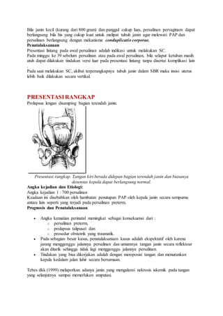 Bila janin kecil (kurang dari 800 gram) dan panggul cukup luas, persalinan pervaginam dapat
berlangsung bila his yang cukup kuat untuk melipat tubuh janin agar melewati PAP dan
persalinan berlangsung dengan mekanisme conduplicatio corporae.
Penatalaksanaan
Presentasi lintang pada awal persalinan adalah indikasi untuk melakukan SC.
Pada minggu ke 39 sebelum persalinan atau pada awal persalinan, bila selaput ketuban masih
utuh dapat dilakukan tindakan versi luar pada presentasi lintang tanpa disertai komplikasi lain
.
Pada saat melakukan SC, akibat terperangkapnya tubuh janin dalam SBR maka insisi uterus
lebih baik dilakukan secara vertikal.
PRESENTASIRANGKAP
Prolapsus lengan disamping bagian terendah janin.
Presentasi rangkap. Tangan kiri berada didepan bagian terendah janin dan biasanya
desensus kepala dapat berlangsung normal.
Angka kejadian dan Etiologi:
Angka kejadian 1 : 700 persalinan
Keadaan ini disebabkan oleh hambatan penutupan PAP oleh kepala janin secara sempurna
antara lain seperti yang terjadi pada persalinan preterm.
Prognosis dan Penatalaksanaan
 Angka kematian perinatal meningkat sebagai konsekuensi dari :
o persalinan preterm,
o prolapsus talipusat dan
o prosedur obstetrik yang traumatik.
 Pada sebagian besar kasus, penatalaksanaan kasus adalah ekspektatif oleh karena
jarang mengganggu jalannya persalinan dan umumnya tangan janin secara reflektoar
akan ditarik sehingga tidak lagi mengganggu jalannya persalinan.
 Tindakan yang bisa dikerjakan adalah dengan mereposisi tangan dan menurunkan
kepala kedalam jalan lahir secara bersamaan.
Tebes dkk (1999) melaporkan adanya janin yang mengalami nekrosis iskemik pada tangan
yang selanjutnya sampai memerlukan amputasi.
 