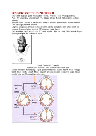 POSISIO OKSIPITALIS POSTERIOR
Satu bentuk kelainan putar paksi dalam ( internal rotation ) pada proses persalinan.
Pada 10% kehamilan, kepala masuk PAP dengan oksiput berada pada segmen posterior
panggul.
Sebagian besar keadaan ini terjadi pada arsitektur panggul yang normal, namun sebagian
kecil terjadi pada bentuk android.
Diagnosa ditegakkan melalui palpasi abdomen dimana punggung janin teraba disatu sisi
pinggang ibu dan dilokasi tersebut DJJ terdengar paling keras.
Pada persalinan aktif, pemeriksaan VT dapat memberi informasi yang lebih banyak dengan
terabanya occiput dan ubun-ubun besar .
Posisio Occipitalis Posterior
Pemeriksaan Vaginal : ubun ubun kecil kiri belakang
Selama persalinan berlangsung, kepala janin memperoleh tekanan kearah pelvis sehingga
terjadi fleksi kepala. Setelah dilatasi lengkap, proses persalinan selanjutnya dapat terjadi
melalui satu dari 3 kemungkinan dibawah :
 