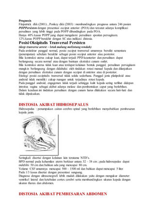 Prognosis
Fitzpatrick dkk (2001) , Ponkey dkk (2003) : membandingkan prognosa antara 246 pasien
POPPersisten dengan presentasi occiput anterior (POA) dan tercatat adanya komplikasi
persalinan yang lebih tinggi pada POPP dibandingkan pada POA.
Hanya 40% kasus POPP yang dapat mengalami persalinan spontan pervaginam.
12% kasus POPP berakhir dengan SC atas indikasi distosia.
Posisi Oksipitalis Tranversal Persisten
(deep tranverse arrest – letak malang melintang rendah)
Pada arsitektur panggul normal, posisi occiput tranversal umumnya bersifat sementara
(penempatan) sebelum berakhir sebagai posisi occiput anterior atau posterior.
Bila kontraksi uterus cukup kuat, dapat terjadi PPD keanterior dan persalinan dapat
berlangsung secara normal atau dengan bantuan ekstraksi cunam outlet.
Bila kontraksi uterus tidak kuat atau terdapat kelainan bentuk panggul, persalinan pervaginam
mungkin berlangsung dengan didahului oleh tindakan rotasi manual kepala dan dilanjutkan
dengan persalinan ekstraksi cunam dengan occiput di anterior atau di posterior.
Etiologi posisi occipitalis tranversal tidak selalu sederhana. Panggul jenis platipeloid atau
android tidak memiliki cukup ruangan untuk terjadinya rotasi kepala.
Pada panggul android, engagemen tidak terjadi sehingga kulit kepala sering terlihat didepan
introitus vagina sebagai akibat adanya molase dan pembentukan caput yang berlebihan.
Dalam keadaan ini tindakan persalinan dengan cunam harus dilakukan secara hati-hati dan
tidak dipaksakan.
DISTOSIA AKIBAT HIDROSEPALUS
Hidrosepalus : penumpukan cairan cerebro spinal yang berlebihan menyebabkan pembesaran
kepala janin.
Seringkali disertai dengan kelainan lain terutama NTD’s.
BPD normal pada kehamilan aterm berkisar antara 32 – 38 cm ; pada hidrosepalus dapat
melebihi 50 cm dan bahkan ada yang mencapai 80 cm.
Volume CSF umumnya mencapai 500 – 1500 ml dan bahkan dapat mencapai 5 liter
Pada 1/3 kasus disertai dengan presentasi sungsang.
Diagnosa dengan ultrasonografi lebih mudah dilakukan yaitu dengan mengukur diameter
ventrikel lateral dan ketebalan cortex cerebri serta membandingkan ukuran kepala dengan
ukuran thorax dan abdomen.
DISTOSIA AKIBAT PEMBESARAN ABDOMEN
 