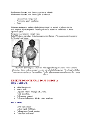 Pembesaran abdomen janin dapat menyebabkan distosia
Pembesaran abdomen janin dapat terjadi oleh karena :
 Vesika urinaria yang penuh.
 Pembesaran ginjal atau hepar.
 Asites
Diagnosa pembesaran abdomen janin jarang ditegakkan sampai terjadinya distosia.
Bila diagnosa dapat ditegakkan sebelum persalinan, keputusan melakukan SC harus
dipertimbangkan.
Prognosa pada umumnya sangat buruk.
Pada 97% kasus, persalinan terjadi pada presentasi kepala ; 3% pada presentasi sungsang ;
0.5% pada letak lintang.
Abdominal dystocia pada kehamilan 28 minggu akibat pembesaran vesica urinaria
Persalinan dapat berlangsung pervaginam setelah dilakukan pungsi VU setinggi umbilkus
Penampang menunjukkan bagian dalam VU dan tekanan pada organ abdomen dan rongga
thorax
EFEK FETO MATERNAL DARI DISTOSIA
EFEK MATERNAL
 Infeksi intrapartum.
 Ruptura uteri.
 Lingkaran retraksi patologis ( BANDL).
 Fistula jalan lahir.
 Cedera dasar panggul.
 Cedera saraf ekstrimitas inferior pasca persalinan.
EFEK JANIN
 Caput succadeneum.
 Molase kepala berlebihan.
 Fraktura tulang kepala spontan.
 Perdarahan intrakranial
 