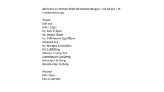 obs febris ec demam tifoid dd demam dengue + isk dd bsk + ht
+ pneumonia cap
Terapi;
Diet m2
Ivfd rl 20gtt
Inj. Rani /12jam
Inj. Ondan /8jam
Inj. Ceftriaxone 2gr/24jam
Antasida 3x1
Inj. Norages 1amp/8am
Pct 2x1000mg
Vitamin b comp 3x1
Ciprofloxacin 2x500mg
Amlodipin 1x10mg
Kandesartan 1x16mg
Anjuran
Cek tubex
Cek DL perhari
 