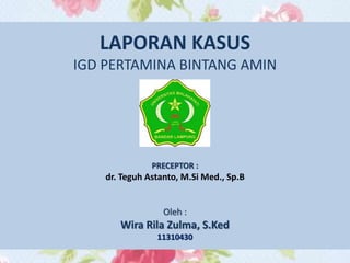 LAPORAN KASUS
IGD PERTAMINA BINTANG AMIN
PRECEPTOR :
dr. Teguh Astanto, M.Si Med., Sp.B
Oleh :
Wira Rila Zulma, S.Ked
11310430
 