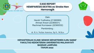 CASE REPORT
HEMIPARESIS DEXTRA ec Stroke Non
Hemoragik
Oleh:
Hendri Yudhistira (21360069)
Ahmad Ansori (22360031)
Rachmad Kurniawan (22360032)
Pembimbing :
dr. R.A. Neilan Amroisa, Sp.S., M.Kes
KEPANITERAAN KLINIK SENIOR DEPARTEMEN ILMU SARAF
FAKULTAS KEDOKTERAN UNIVERSITAS MALAHAYATI
BANDAR LAMPUNG
TAHUN 2022
 
