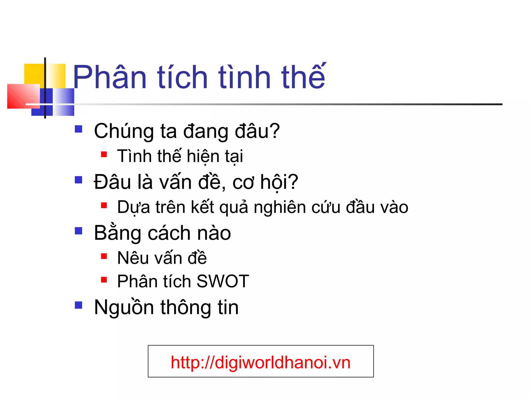 Phân tích tình thế


Chúng ta đang đâu?




Đâu là vấn đề, cơ hội?




Dựa trên kết quả nghiên cứu đầu vào

Bằng cách nào





Tình thế hiện tại

Nêu vấn đề
Phân tích SWOT

Nguồn thông tin
http://digiworldhanoi.vn

 
