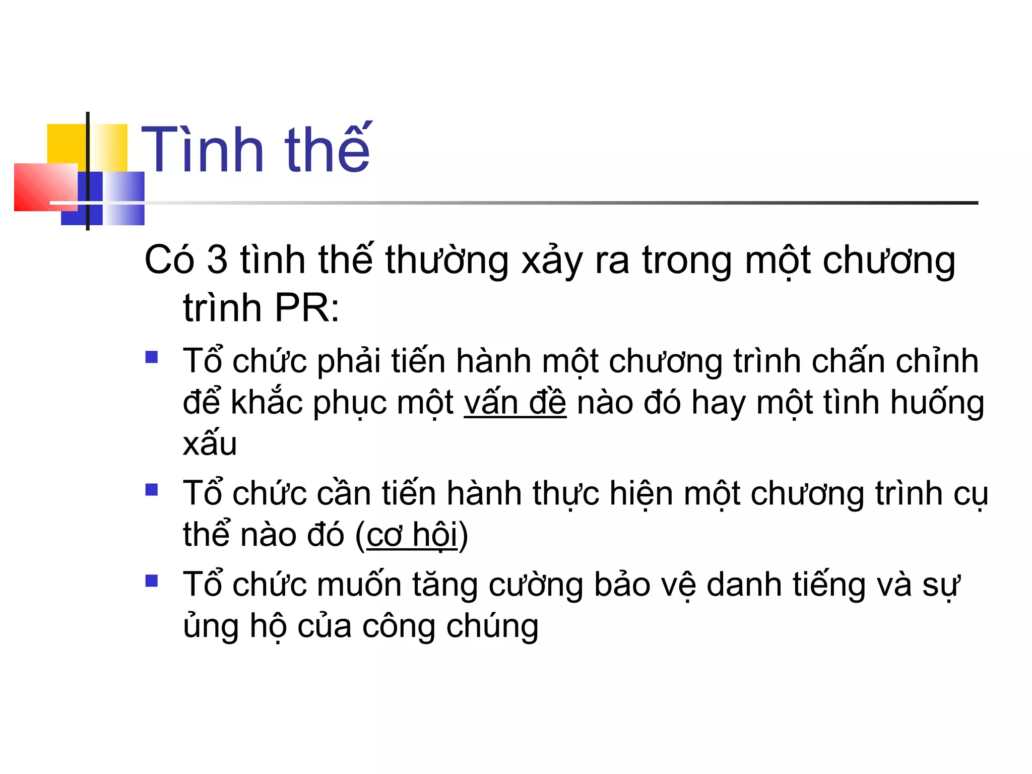 Tình thế
Có 3 tình thế thường xảy ra trong một chương
trình PR:






Tổ chức phải tiến hành một chương trình chấn chỉnh
để khắc phục một vấn đề nào đó hay một tình huống
xấu
Tổ chức cần tiến hành thực hiện một chương trình cụ
thể nào đó (cơ hội)
Tổ chức muốn tăng cường bảo vệ danh tiếng và sự
ủng hộ của công chúng

 