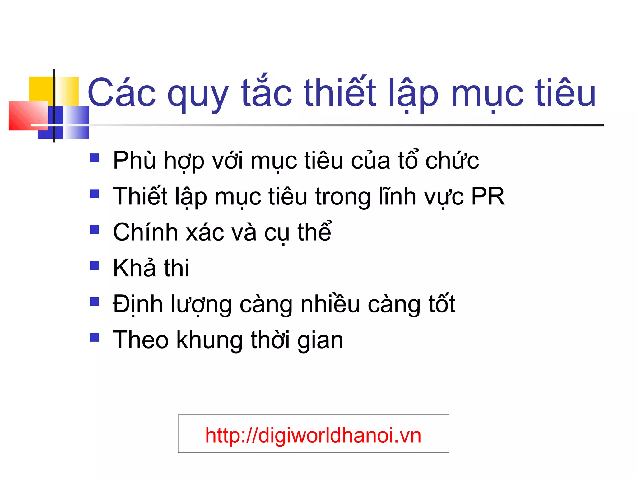 Các quy tắc thiết lập mục tiêu







Phù hợp với mục tiêu của tổ chức
Thiết lập mục tiêu trong lĩnh vực PR
Chính xác và cụ thể
Khả thi
Định lượng càng nhiều càng tốt
Theo khung thời gian

http://digiworldhanoi.vn

 