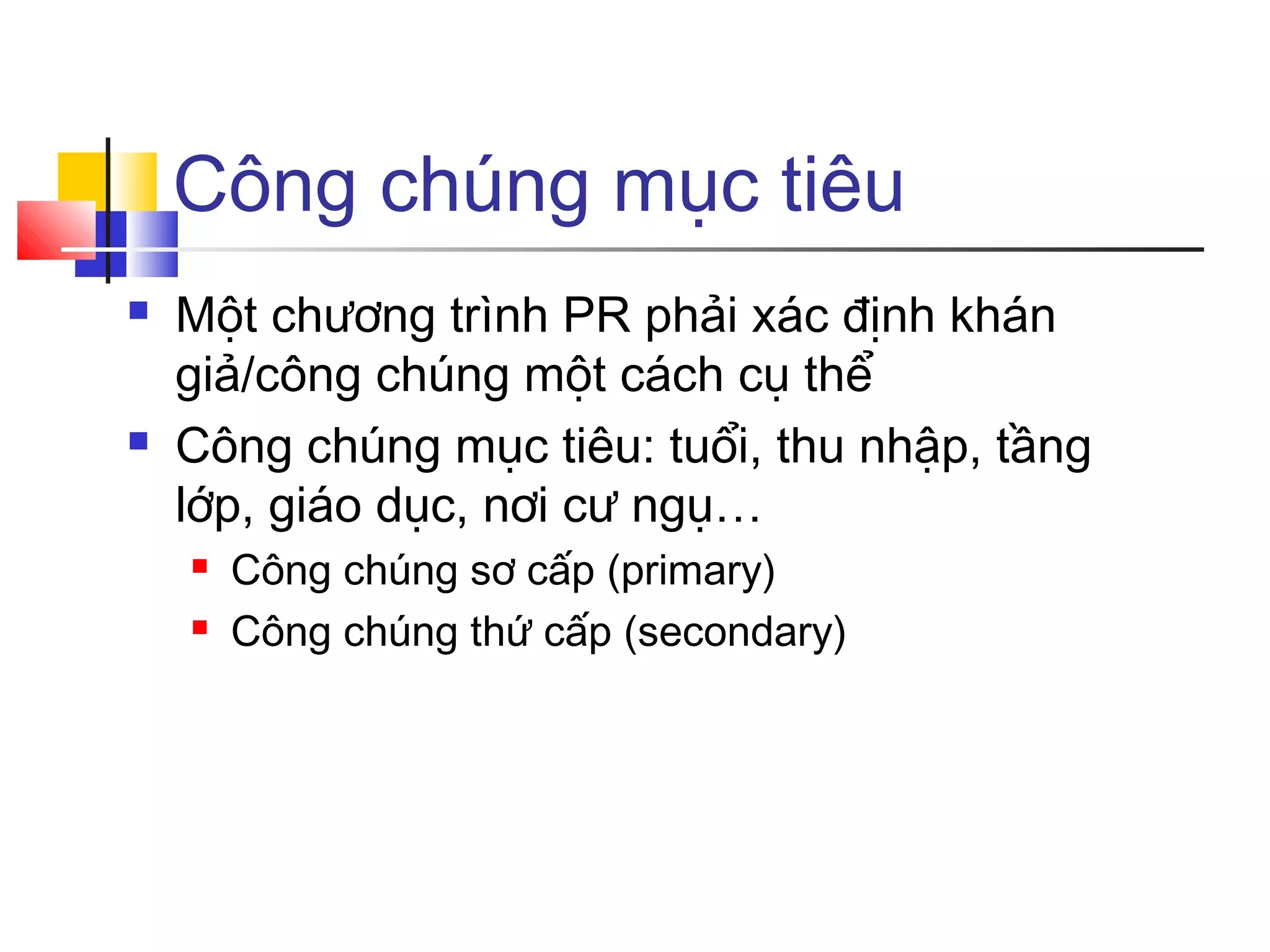 Công chúng mục tiêu




Một chương trình PR phải xác định khán
giả/công chúng một cách cụ thể
Công chúng mục tiêu: tuổi, thu nhập, tầng
lớp, giáo dục, nơi cư ngụ…



Công chúng sơ cấp (primary)
Công chúng thứ cấp (secondary)

 