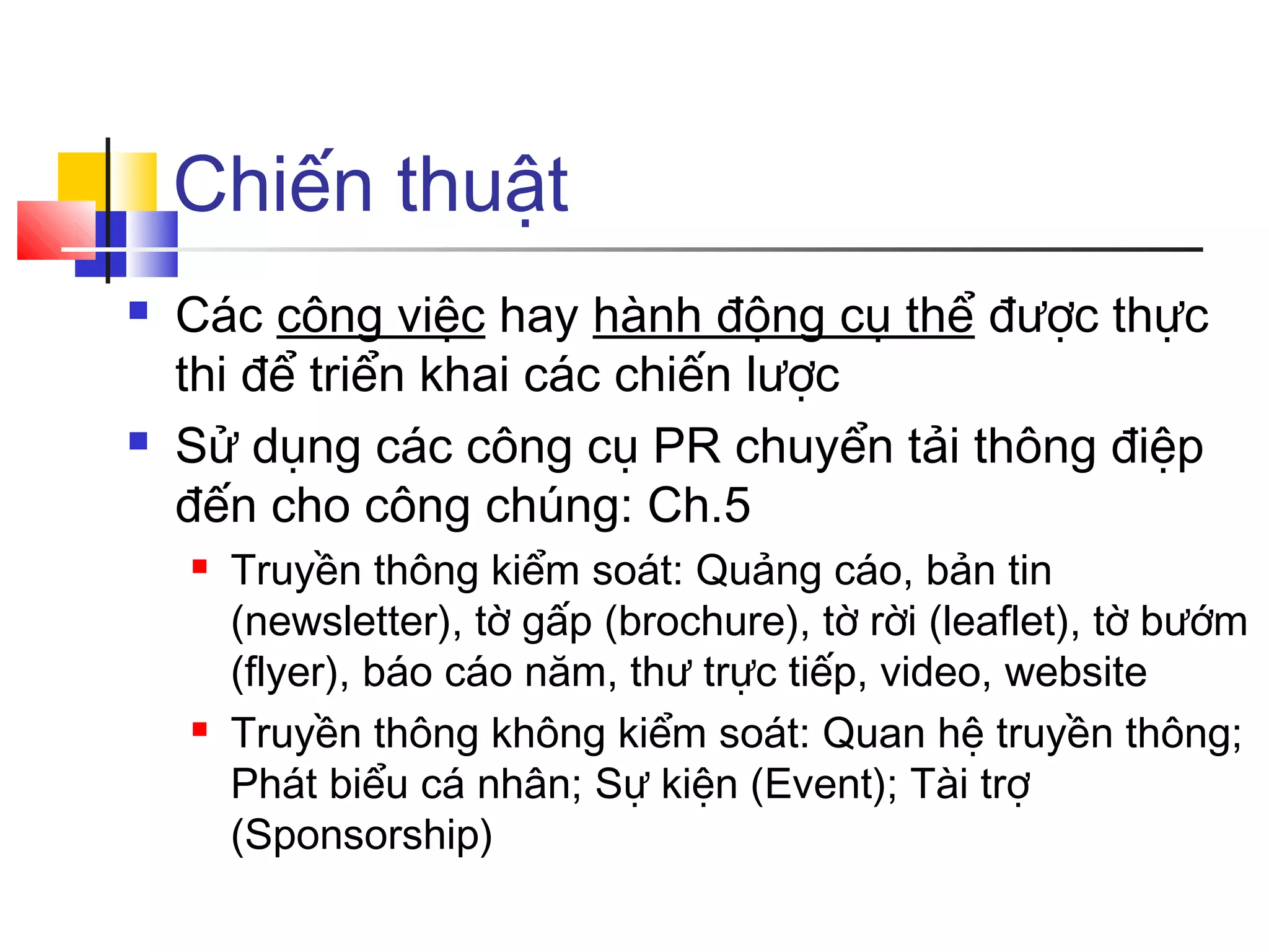 Chiến thuật




Các công việc hay hành động cụ thể được thực
thi để triển khai các chiến lược
Sử dụng các công cụ PR chuyển tải thông điệp
đến cho công chúng: Ch.5




Truyền thông kiểm soát: Quảng cáo, bản tin
(newsletter), tờ gấp (brochure), tờ rời (leaflet), tờ bướm
(flyer), báo cáo năm, thư trực tiếp, video, website
Truyền thông không kiểm soát: Quan hệ truyền thông;
Phát biểu cá nhân; Sự kiện (Event); Tài trợ
(Sponsorship)

 