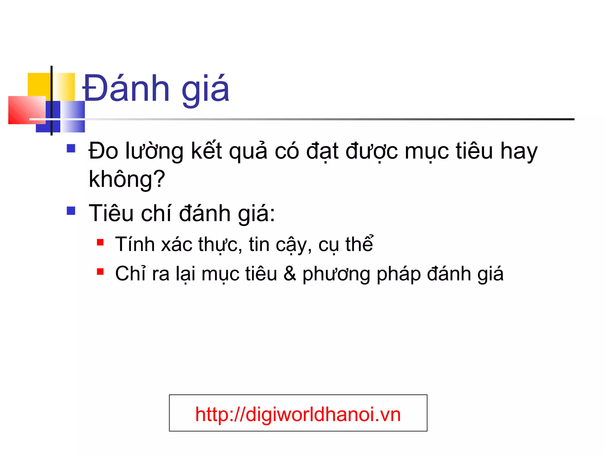 Đánh giá




Đo lường kết quả có đạt được mục tiêu hay
không?
Tiêu chí đánh giá:



Tính xác thực, tin cậy, cụ thể
Chỉ ra lại mục tiêu & phương pháp đánh giá

http://digiworldhanoi.vn

 