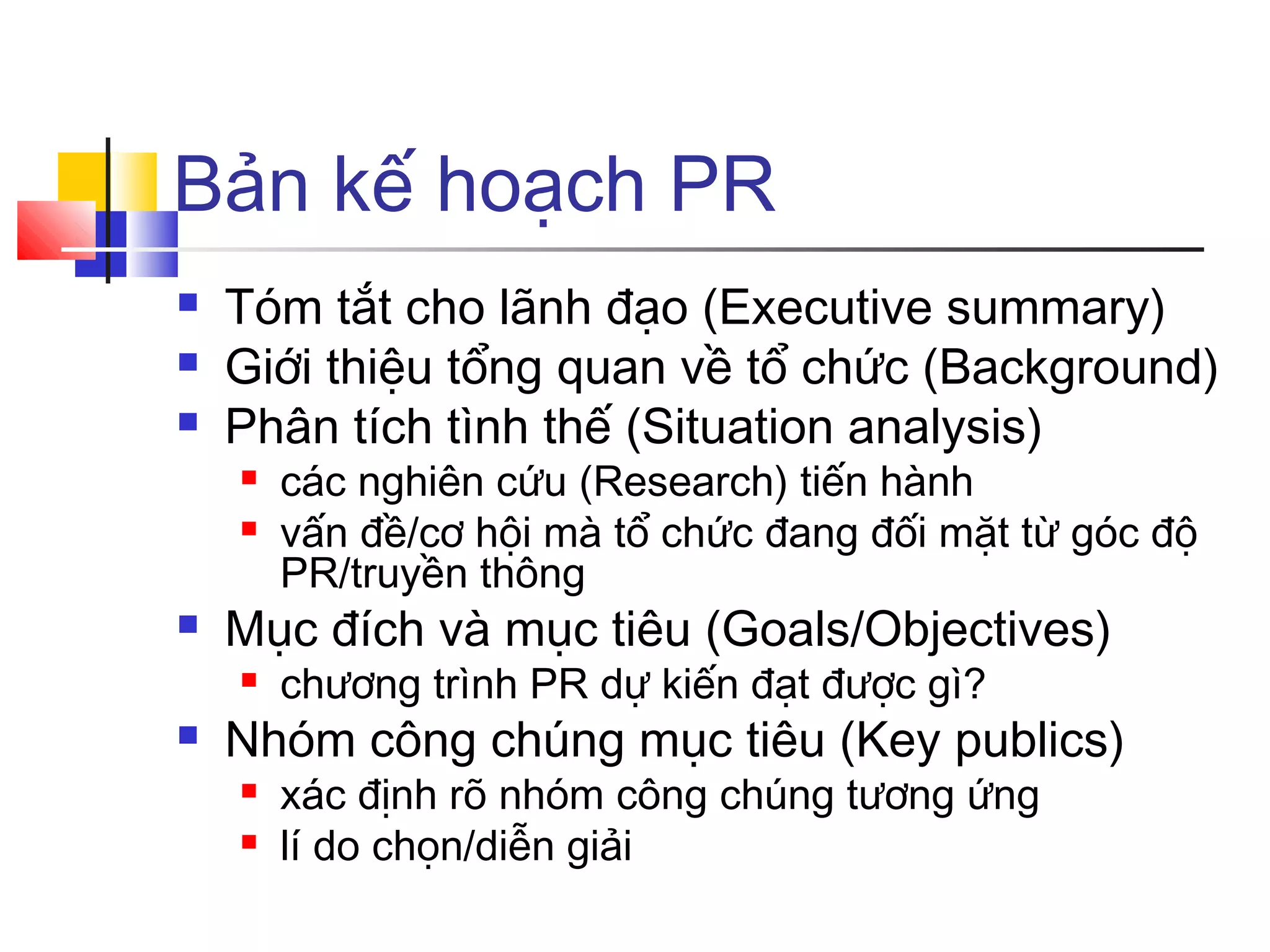 Bản kế hoạch PR




Tóm tắt cho lãnh đạo (Executive summary)
Giới thiệu tổng quan về tổ chức (Background)
Phân tích tình thế (Situation analysis)





Mục đích và mục tiêu (Goals/Objectives)




các nghiên cứu (Research) tiến hành
vấn đề/cơ hội mà tổ chức đang đối mặt từ góc độ
PR/truyền thông
chương trình PR dự kiến đạt được gì?

Nhóm công chúng mục tiêu (Key publics)



xác định rõ nhóm công chúng tương ứng
lí do chọn/diễn giải

 