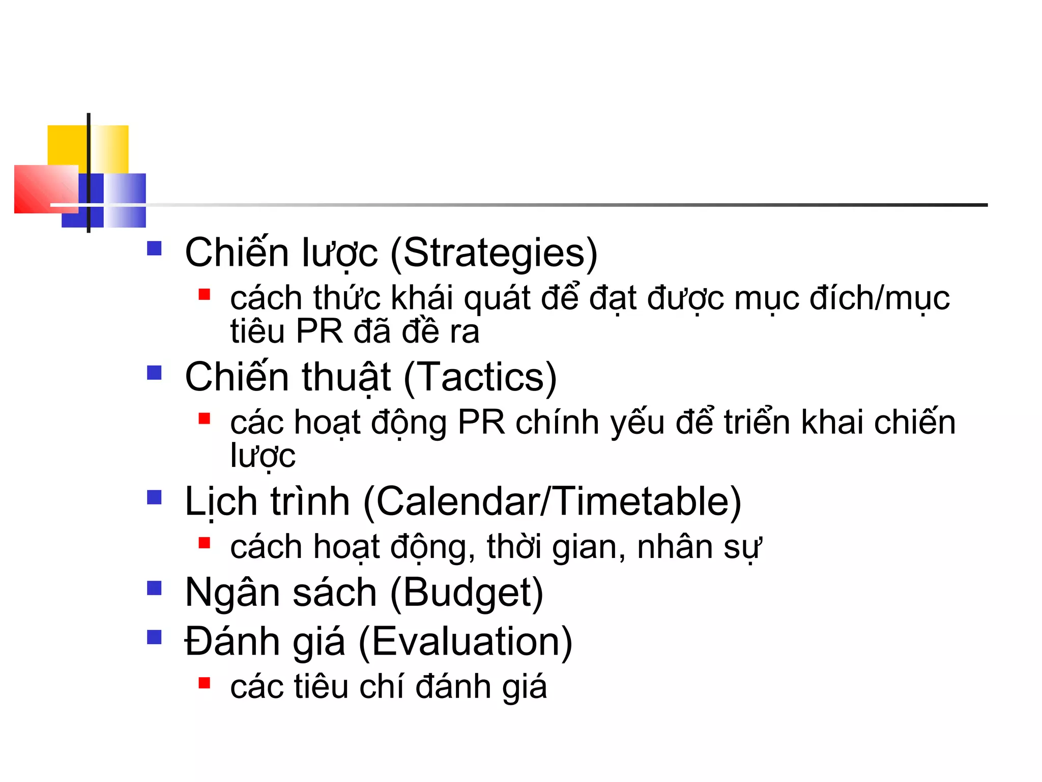 

Chiến lược (Strategies)




Chiến thuật (Tactics)






các hoạt động PR chính yếu để triển khai chiến
lược

Lịch trình (Calendar/Timetable)




cách thức khái quát để đạt được mục đích/mục
tiêu PR đã đề ra

cách hoạt động, thời gian, nhân sự

Ngân sách (Budget)
Đánh giá (Evaluation)


các tiêu chí đánh giá

 