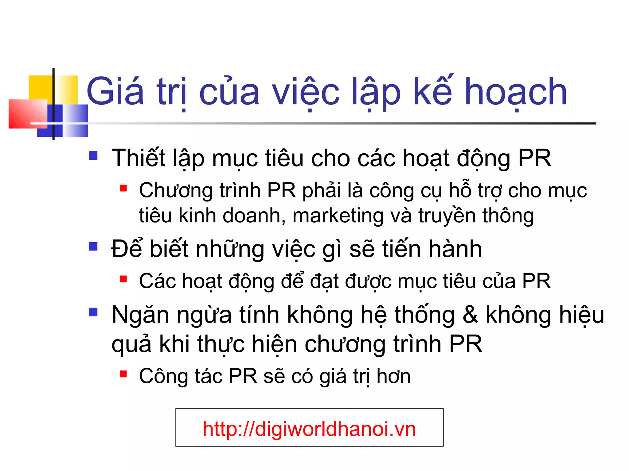 Giá trị của việc lập kế hoạch


Thiết lập mục tiêu cho các hoạt động PR




Để biết những việc gì sẽ tiến hành




Chương trình PR phải là công cụ hỗ trợ cho mục
tiêu kinh doanh, marketing và truyền thông
Các hoạt động để đạt được mục tiêu của PR

Ngăn ngừa tính không hệ thống & không hiệu
quả khi thực hiện chương trình PR


Công tác PR sẽ có giá trị hơn
http://digiworldhanoi.vn

 