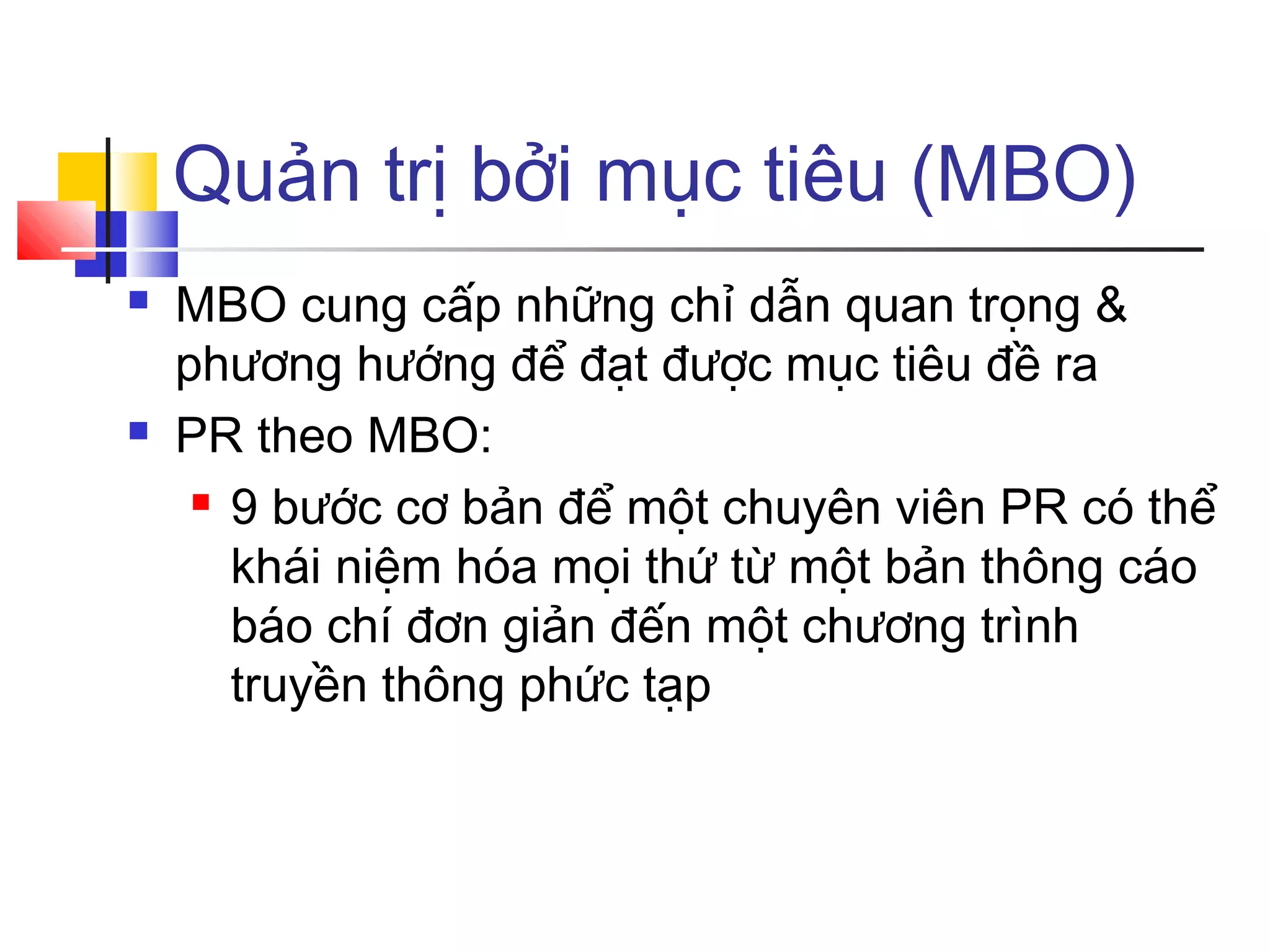 Quản trị bởi mục tiêu (MBO)




MBO cung cấp những chỉ dẫn quan trọng &
phương hướng để đạt được mục tiêu đề ra
PR theo MBO:
 9 bước cơ bản để một chuyên viên PR có thể
khái niệm hóa mọi thứ từ một bản thông cáo
báo chí đơn giản đến một chương trình
truyền thông phức tạp

 