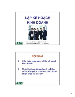 LẬP KẾ HOẠCH
         KINH DOANH




         Giảng viên: TRƯƠNG NGỌC MAI HƯƠNG
         maihuongtrainer@gmail.com; ĐT: 0983582279




                  NỘI DUNG

I.   Kiến thức tổng quan về lập kế hoạch
     kinh doanh

I.   Phân tích hoạt động doanh nghiệp,
     môi trường kinh doanh và hình thành
     chiến lược kinh doanh




                                                     1
 