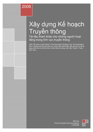 Xây dựng Kế hoạch
Truyền thông
Tài liệu tham khảo cho những người hoạt
động trong lĩnh vực truyền thông
[Viết "Kế hoạch truyền thông" ("Communication Strategy" hay "Communication
Plan") không phải là một khoa học, mà là một nghệ thuật. Bởi vậy mà nó rất đa
dạng, biến hóa và rất khó tìm ra một mẫu số chung, một mẫu "chuẩn", "hoàn
hảo" nào.]
2008
Đỗ Hoa
Time Universal Communications
11/6/2008
 