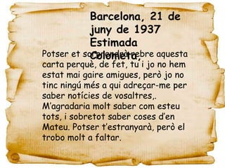 Barcelona, 21 de
            juny de 1937
            Estimada
Potser et sorprendrà rebre aquesta
            Colometa,
carta perquè, de fet, tu i jo no hem
estat mai gaire amigues, però jo no
tinc ningú més a qui adreçar-me per
saber notícies de vosaltres,.
M’agradaria molt saber com esteu
tots, i sobretot saber coses d’en
Mateu. Potser t’estranyarà, però el
trobo molt a faltar.
 