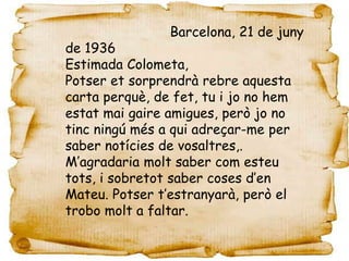 Barcelona, 21 de juny
de 1936
Estimada Colometa,
Potser et sorprendrà rebre aquesta
carta perquè, de fet, tu i jo no hem
estat mai gaire amigues, però jo no
tinc ningú més a qui adreçar-me per
saber notícies de vosaltres,.
M’agradaria molt saber com esteu
tots, i sobretot saber coses d’en
Mateu. Potser t’estranyarà, però el
trobo molt a faltar.
 